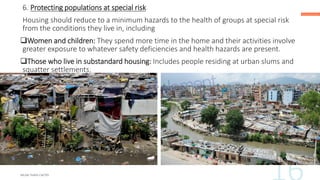 6. Protecting populations at special risk
Housing should reduce to a minimum hazards to the health of groups at special risk
from the conditions they live in, including
❑Women and children: They spend more time in the home and their activities involve
greater exposure to whatever safety deficiencies and health hazards are present.
❑Those who live in substandard housing: Includes people residing at urban slums and
squatter settlements.
 
