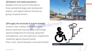 ❑Displaced and mobile populations :
Refugees from war and civil disturbance,
those uprooted by large-scale development
projects, and migrant laborers' families are
groups of special concern.
❑The aged, the chronically ill and the disabled:
Limited in their mobility, these groups have
diverse needs that may have to be met through
special arrangements for housing, equipment
and appliances, care and supervision, employment,
protection against physical hazards
(fires, crime, natural disasters), and social activities.
 