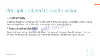 Principles related to health action
7.Health advocacy
Health advocacy, carried out by health authorities and bodies in related fields, should
be an integral part of public and private decisions about housing.
8.Economic and social policies
Economic and social policies that affect the state of housing should support the use
of. land and housing resources to maximize physical, mental and social health.
 