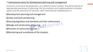 9.lntersectoral action for development planning and management
Economic and social development, as it affects human shelter, should be based on
appropriate processes of planning, the formulation and implementation of public
policy and the provision of services, with intersectoral collaboration in:
❑Development planning and management
❑Urban and land-use planning
❑Housing legislation and standards and their enforcement
❑Design and construction of housing
❑Provision of community services
❑Monitoring and surveillance of the situation
 