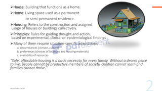 ➢House: Building that functions as a home.
➢Home: Living space used as a permanent
or semi-permanent residence.
➢Housing: Refers to the construction and assigned
usage of houses or buildings collectively.
➢Principles: Rules for guiding thought and action,
based on experimental, clinical or epidemiological findings
➢Many of them require situation-specific adaptations
a. circumstances (climate, culture)
b. preferences (choices of locations and housing materials)
c. availability of resources
“Safe, affordable housing is a basic necessity for every family. Without a decent place
to live, people cannot be productive members of society, children cannot learn and
families cannot thrive.”
 