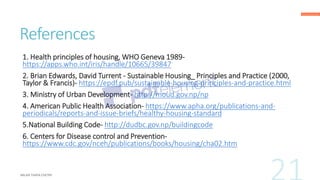 References
1. Health principles of housing, WHO Geneva 1989-
https://apps.who.int/iris/handle/10665/39847
2. Brian Edwards, David Turrent - Sustainable Housing_ Principles and Practice (2000,
Taylor & Francis)- https://epdf.pub/sustainable-housing-principles-and-practice.html
3. Ministry of Urban Development- http://moud.gov.np/np
4. American Public Health Association- https://www.apha.org/publications-and-
periodicals/reports-and-issue-briefs/healthy-housing-standard
5.National Building Code- http://dudbc.gov.np/buildingcode
6. Centers for Disease control and Prevention-
https://www.cdc.gov/nceh/publications/books/housing/cha02.htm
 