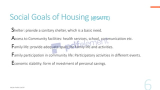 Social Goals of Housing (@SAFFE)
Shelter: provide a sanitary shelter, which is a basic need.
Access to Community facilities: health services, school, communication etc.
Family life: provide adequate space for family life and activities.
Family participation in community life: Participatory activities in different events.
Economic stability: form of investment of personal savings.
 
