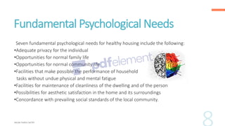 Fundamental Psychological Needs
Seven fundamental psychological needs for healthy housing include the following:
•Adequate privacy for the individual
•Opportunities for normal family life
•Opportunities for normal community life
•Facilities that make possible the performance of household
tasks without undue physical and mental fatigue
•Facilities for maintenance of cleanliness of the dwelling and of the person
•Possibilities for aesthetic satisfaction in the home and its surroundings
•Concordance with prevailing social standards of the local community.
 