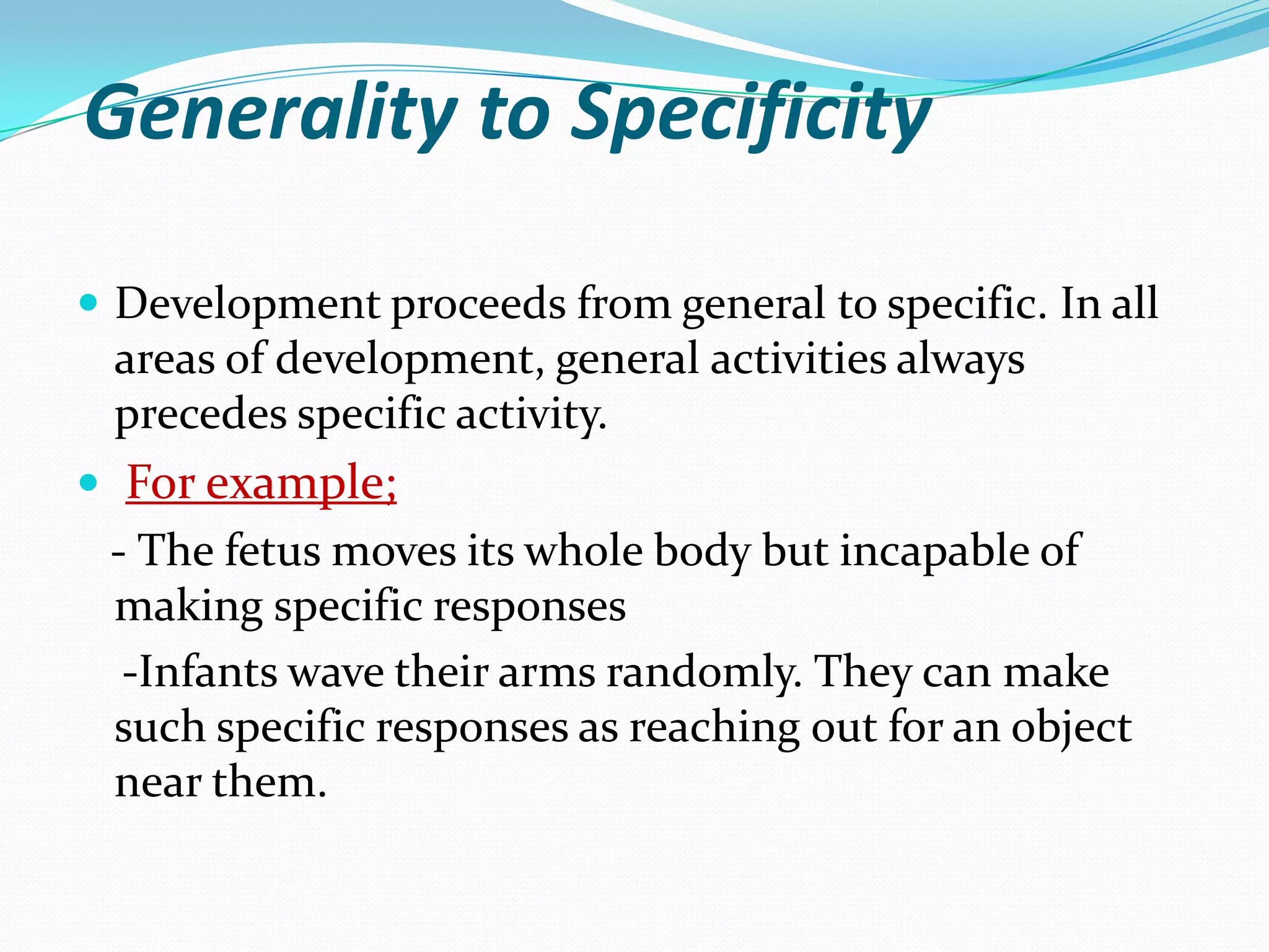 Generality to Specificity

 Development proceeds from general to specific. In all
 areas of development, general activities always
 precedes specific activity.
 For example;
 - The fetus moves its whole body but incapable of
 making specific responses
  -Infants wave their arms randomly. They can make
 such specific responses as reaching out for an object
 near them.
 