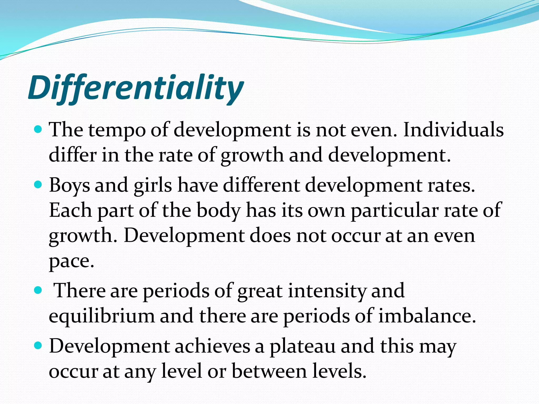 Differentiality
 The tempo of development is not even. Individuals
  differ in the rate of growth and development.
 Boys and girls have different development rates.
  Each part of the body has its own particular rate of
  growth. Development does not occur at an even
  pace.
 There are periods of great intensity and
  equilibrium and there are periods of imbalance.
 Development achieves a plateau and this may
  occur at any level or between levels.
 