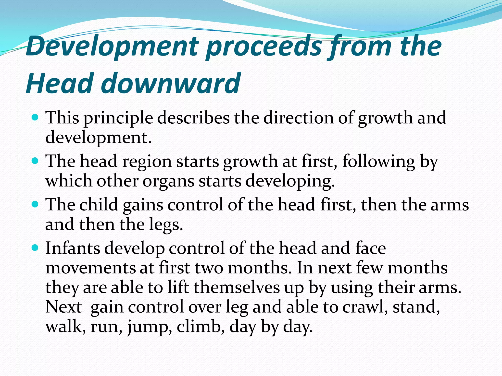 Development proceeds from the
Head downward
 This principle describes the direction of growth and
  development.
 The head region starts growth at first, following by
  which other organs starts developing.
 The child gains control of the head first, then the arms
  and then the legs.
 Infants develop control of the head and face
  movements at first two months. In next few months
  they are able to lift themselves up by using their arms.
  Next gain control over leg and able to crawl, stand,
  walk, run, jump, climb, day by day.
 