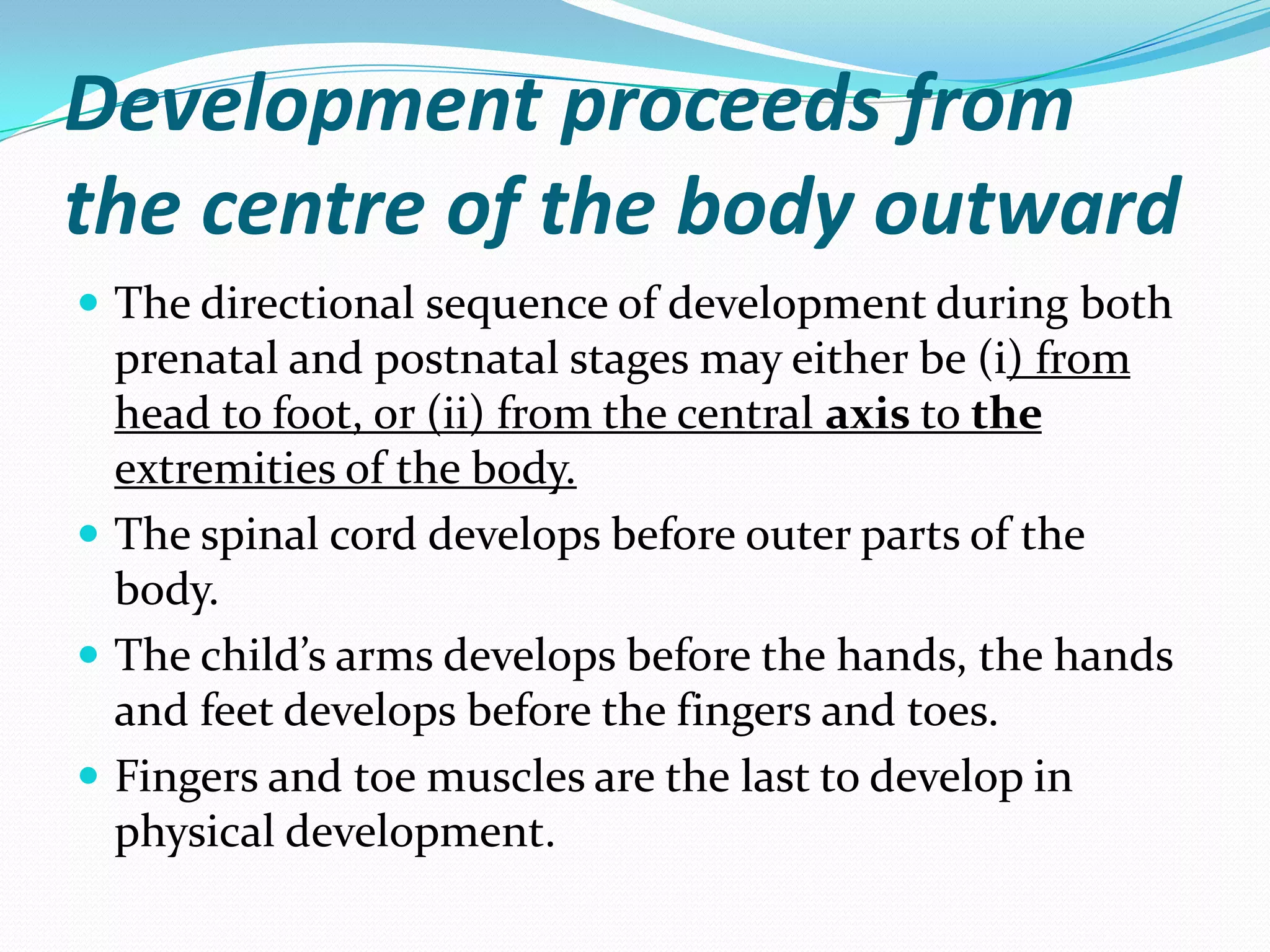 Development proceeds from
the centre of the body outward
 The directional sequence of development during both
  prenatal and postnatal stages may either be (i) from
  head to foot, or (ii) from the central axis to the
  extremities of the body.
 The spinal cord develops before outer parts of the
  body.
 The child’s arms develops before the hands, the hands
  and feet develops before the fingers and toes.
 Fingers and toe muscles are the last to develop in
  physical development.
 