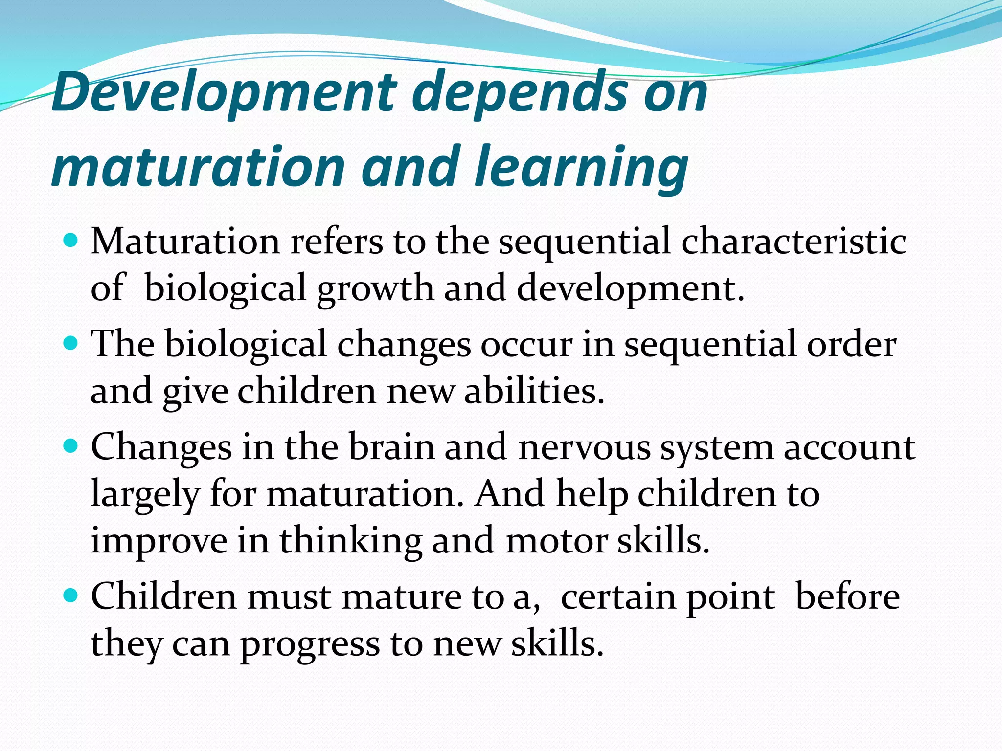 Development depends on
maturation and learning
 Maturation refers to the sequential characteristic
  of biological growth and development.
 The biological changes occur in sequential order
  and give children new abilities.
 Changes in the brain and nervous system account
  largely for maturation. And help children to
  improve in thinking and motor skills.
 Children must mature to a, certain point before
  they can progress to new skills.
 