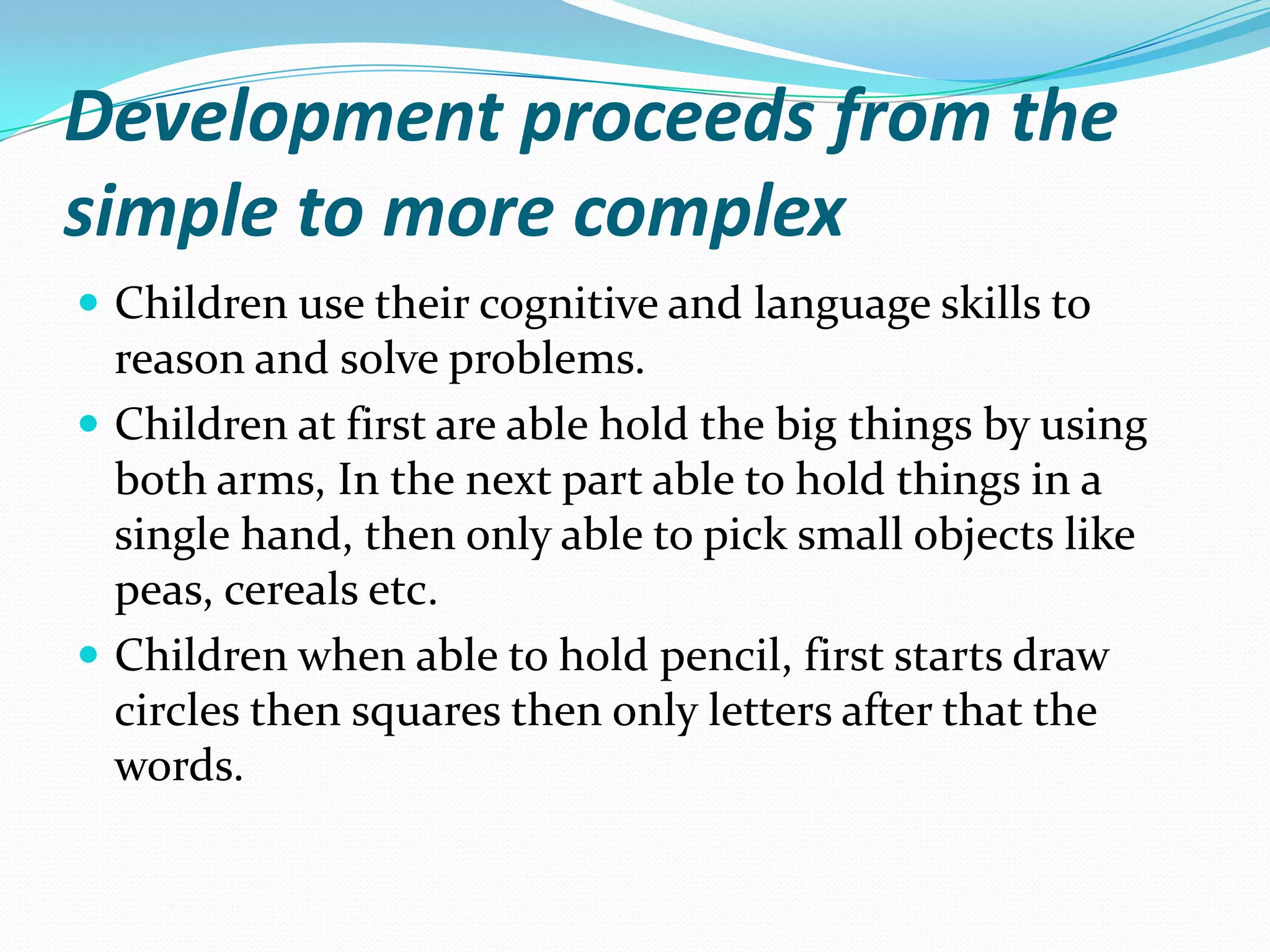 Development proceeds from the
simple to more complex
 Children use their cognitive and language skills to
  reason and solve problems.
 Children at first are able hold the big things by using
  both arms, In the next part able to hold things in a
  single hand, then only able to pick small objects like
  peas, cereals etc.
 Children when able to hold pencil, first starts draw
  circles then squares then only letters after that the
  words.
 