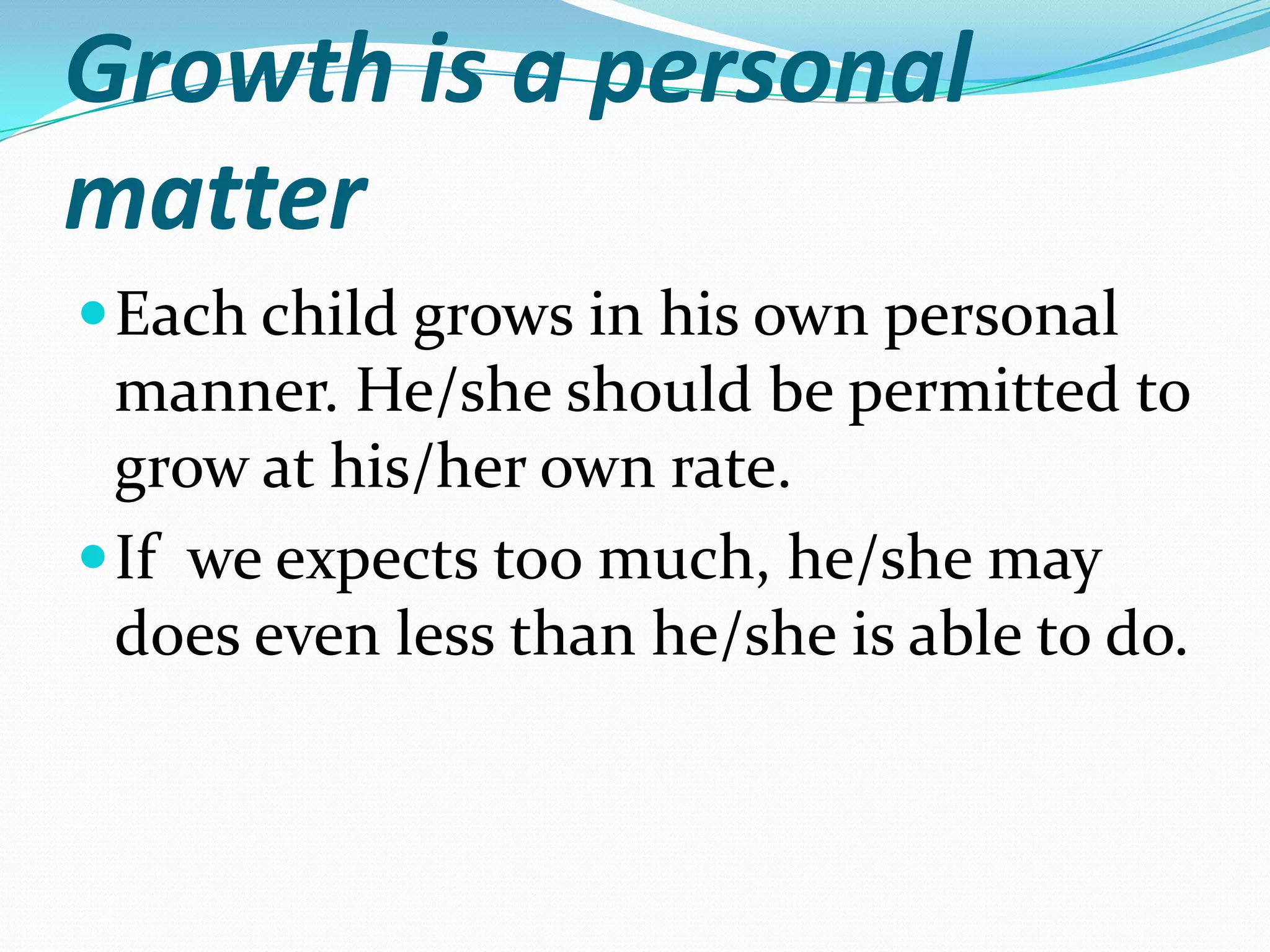 Growth is a personal
matter
 Each child grows in his own personal
  manner. He/she should be permitted to
  grow at his/her own rate.
 If we expects too much, he/she may
  does even less than he/she is able to do.
 
