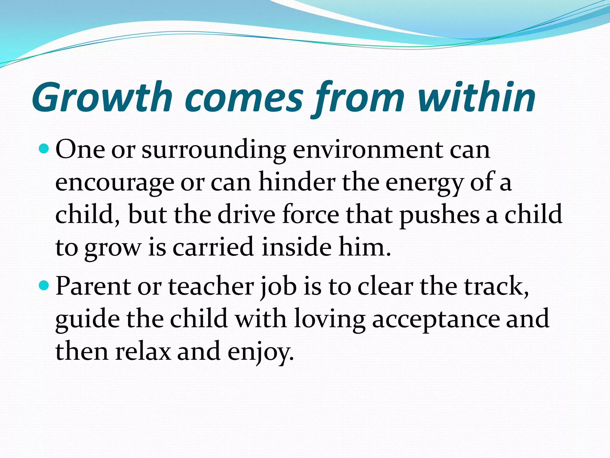 Growth comes from within
 One or surrounding environment can
  encourage or can hinder the energy of a
  child, but the drive force that pushes a child
  to grow is carried inside him.
 Parent or teacher job is to clear the track,
  guide the child with loving acceptance and
  then relax and enjoy.
 
