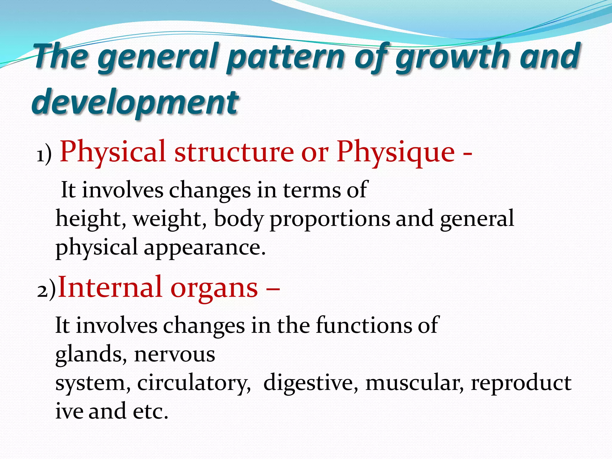 The general pattern of growth and
development
1) Physical   structure or Physique -
 It involves changes in terms of
 height, weight, body proportions and general
 physical appearance.
2)Internal organs    –
 It involves changes in the functions of
 glands, nervous
 system, circulatory, digestive, muscular, reproduct
 ive and etc.
 
