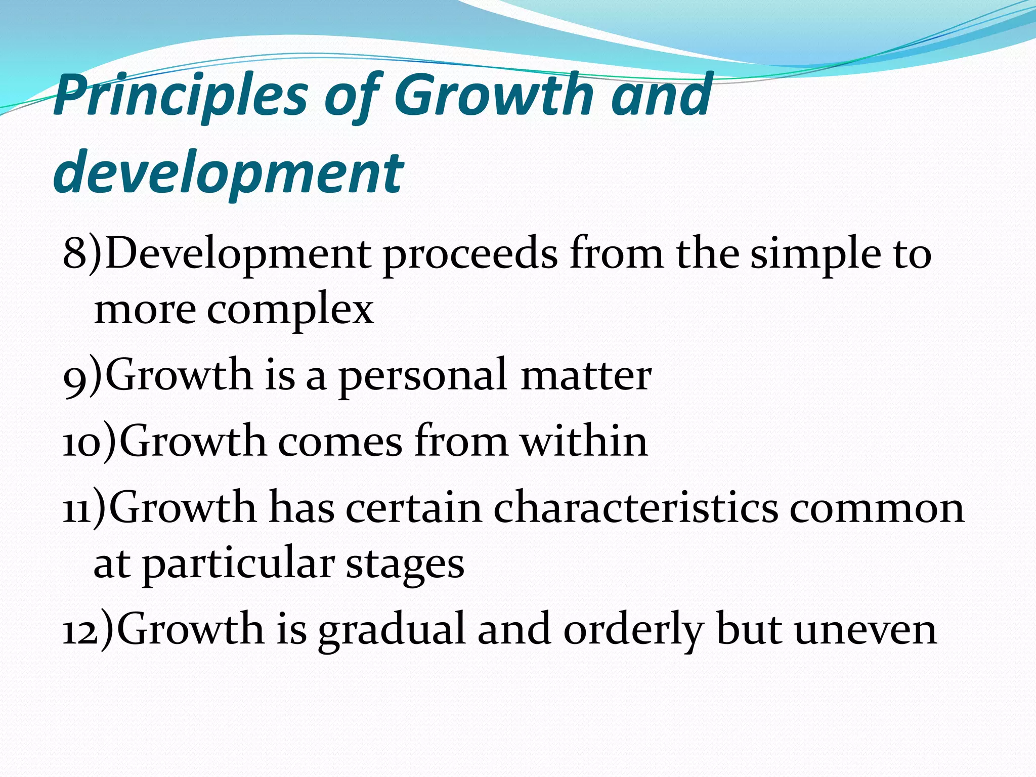 Principles of Growth and
development
8)Development proceeds from the simple to
  more complex
9)Growth is a personal matter
10)Growth comes from within
11)Growth has certain characteristics common
  at particular stages
12)Growth is gradual and orderly but uneven
 
