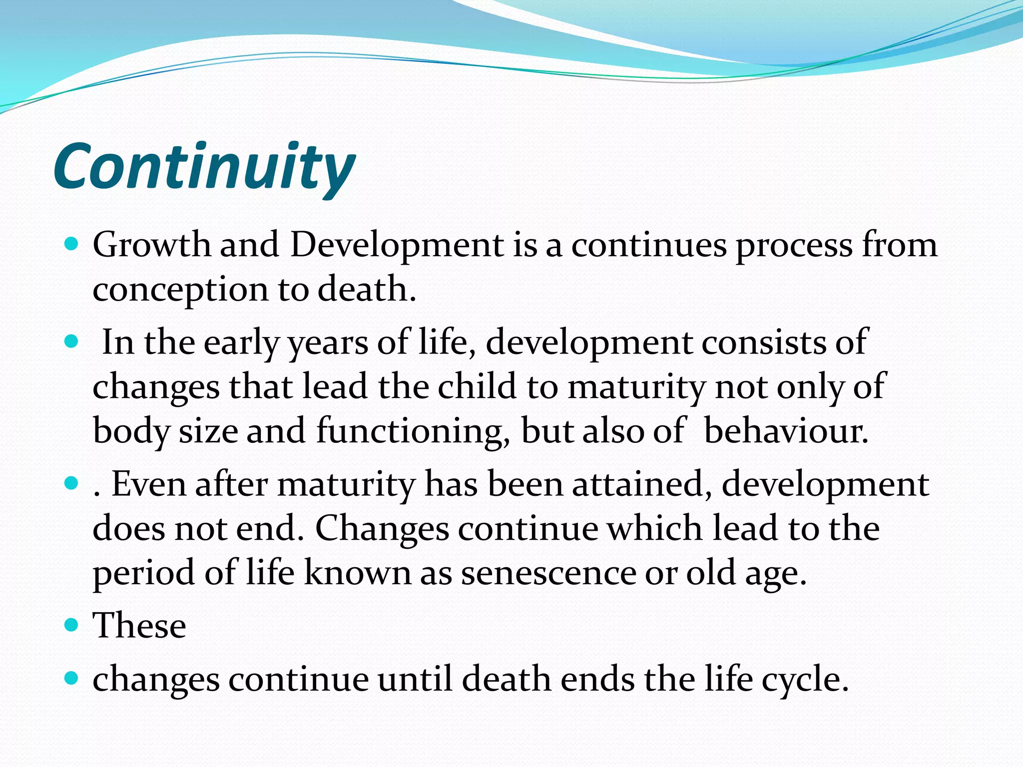 Continuity
 Growth and Development is a continues process from
    conception to death.
    In the early years of life, development consists of
    changes that lead the child to maturity not only of
    body size and functioning, but also of behaviour.
   . Even after maturity has been attained, development
    does not end. Changes continue which lead to the
    period of life known as senescence or old age.
   These
   changes continue until death ends the life cycle.
 