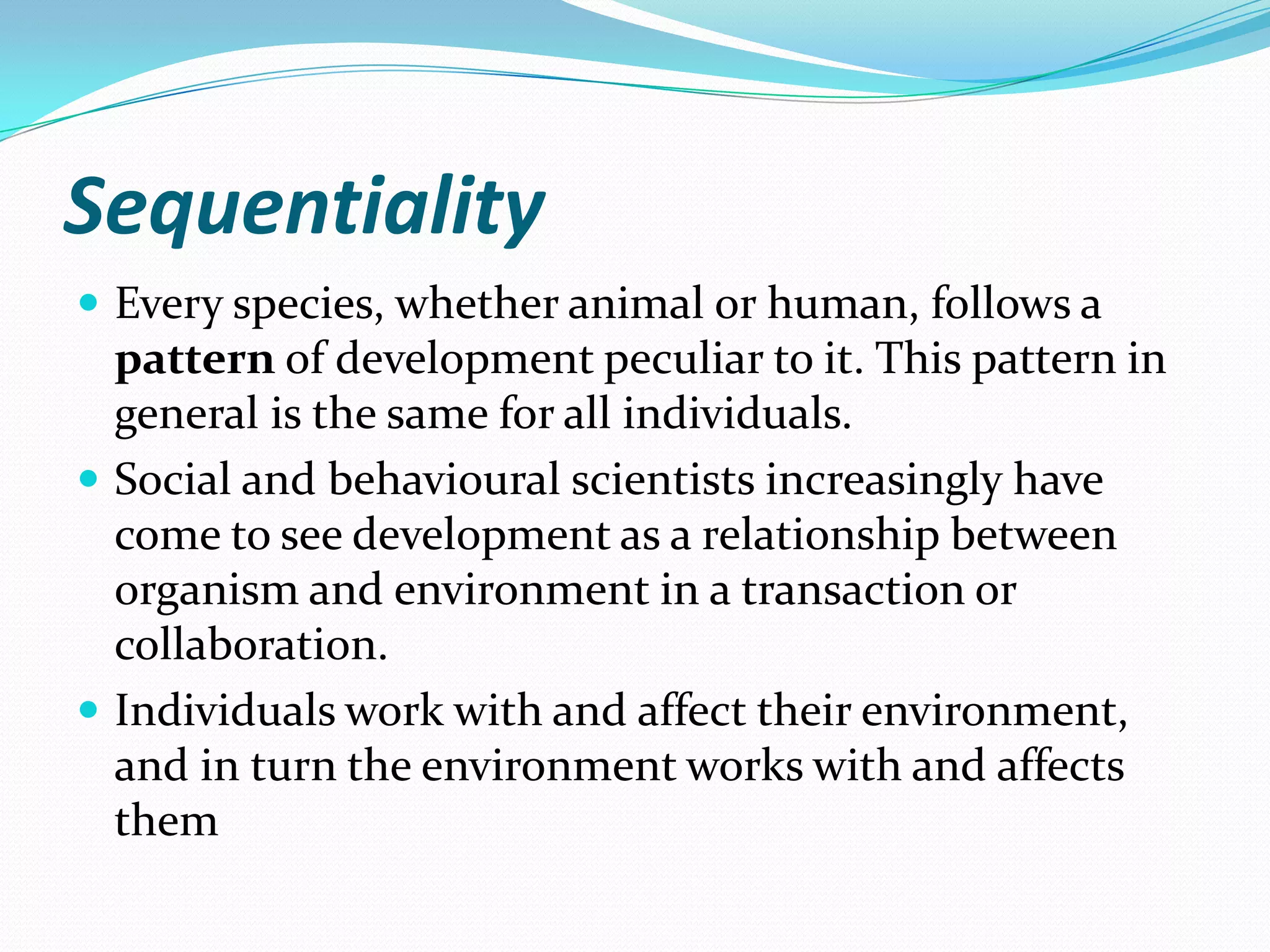 Sequentiality
 Every species, whether animal or human, follows a
  pattern of development peculiar to it. This pattern in
  general is the same for all individuals.
 Social and behavioural scientists increasingly have
  come to see development as a relationship between
  organism and environment in a transaction or
  collaboration.
 Individuals work with and affect their environment,
  and in turn the environment works with and affects
  them
 
