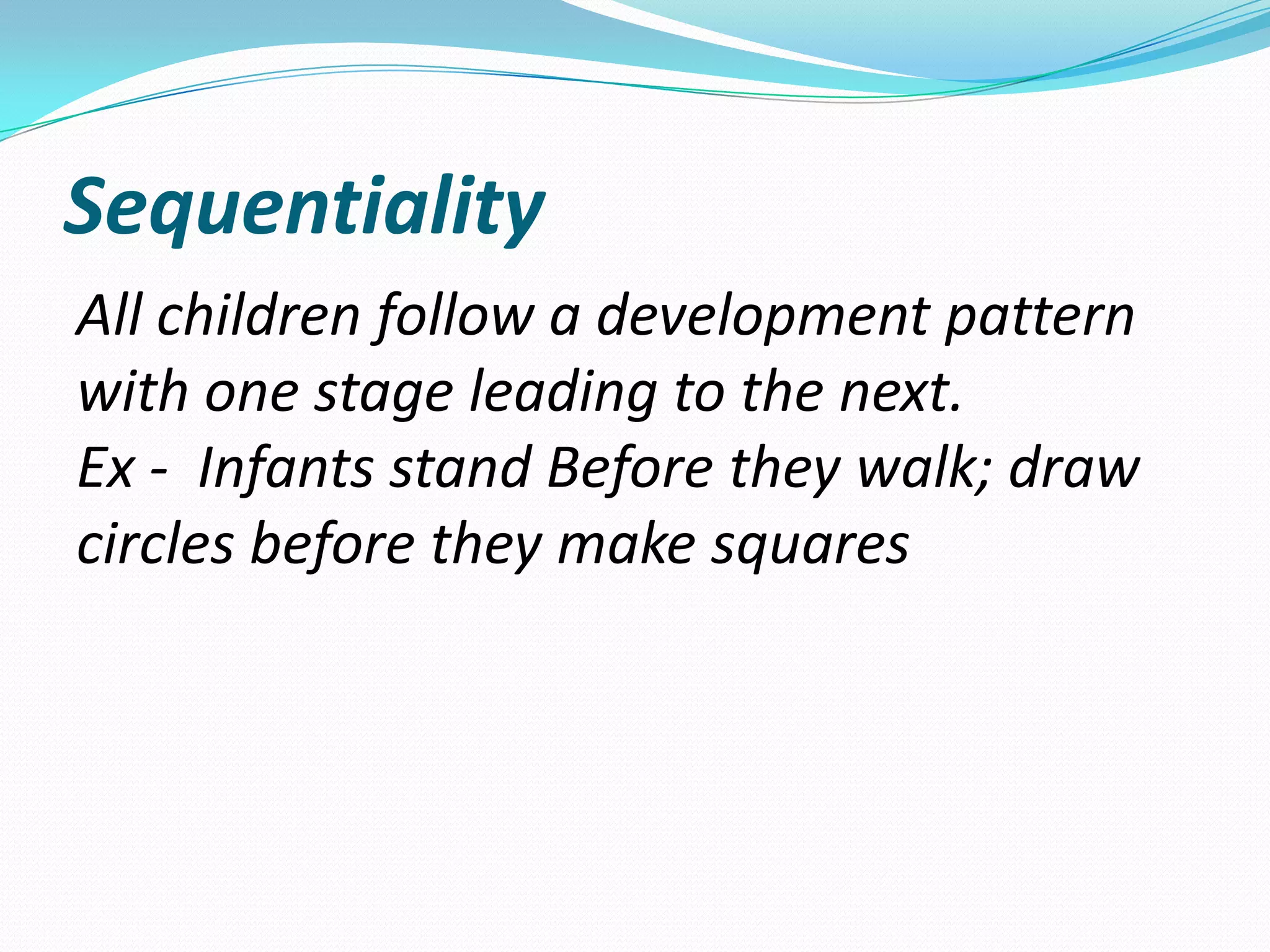Sequentiality
All children follow a development pattern
with one stage leading to the next.
Ex - Infants stand Before they walk; draw
circles before they make squares
 
