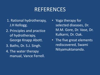 REFERENCES
1. Rational hydrotherapy,
J.H Kellogg.
2. Principles and practice
of hydrotherapy,
George Knapp Abott.
3. Baths, Dr. S.J. Singh.
4. The water therapy
manual, Vance Ferrell.
• Yoga therapy for
selected diseases, Dr.
M.M. Gore, Dr. Vase, Dr.
Kulkarni, Dr. Oak.
• The five great elements
rediscovered, Swami
Nityamuktananda.
 