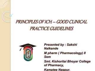 PRINCIPLES OF ICH – GOODCLINICAL
PRACTICEGUIDELINES
Presented by : Sakshi
Nalkande
M pharm ( Pharmacology) II
Sem
Smt. Kishoritai Bhoyar College
of Pharmacy,
Kamptee Nagpur.
 