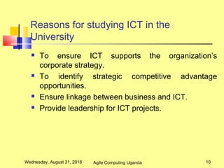 Reasons for studying ICT in the
University
 To ensure ICT supports the organization’s
corporate strategy.
 To identify strategic competitive advantage
opportunities.
 Ensure linkage between business and ICT.
 Provide leadership for ICT projects.
Wednesday, August 31, 2016 10Agile Computing Uganda
 