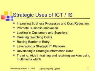 Strategic Uses of ICT / IS
 Improving Business Processes and Cost Reduction.
 Promote Business Innovation.
 Locking in Customers and Suppliers.
 Creating Switching Costs.
 Raising Barrier to Entry.
 Leveraging a Strategic IT Platform.
 Developing a Strategic Information Base.
 Training. Aids in training and retaining workers using
multimedia which
Wednesday, August 31, 2016 11Agile Computing Uganda
 
