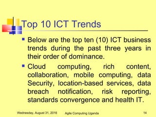 Top 10 ICT Trends
 Below are the top ten (10) ICT business
trends during the past three years in
their order of dominance.
 Cloud computing, rich content,
collaboration, mobile computing, data
Security, location-based services, data
breach notification, risk reporting,
standards convergence and health IT.
Wednesday, August 31, 2016 14Agile Computing Uganda
 