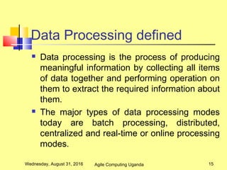 Data Processing defined
 Data processing is the process of producing
meaningful information by collecting all items
of data together and performing operation on
them to extract the required information about
them.
 The major types of data processing modes
today are batch processing, distributed,
centralized and real-time or online processing
modes.
Wednesday, August 31, 2016 15Agile Computing Uganda
 