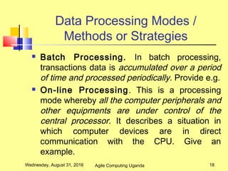 Data Processing Modes /
Methods or Strategies
 Batch Processing. In batch processing,
transactions data is accumulated over a period
of time and processed periodically. Provide e.g.
 On-line Processing. This is a processing
mode whereby all the computer peripherals and
other equipments are under control of the
central processor. It describes a situation in
which computer devices are in direct
communication with the CPU. Give an
example.
Wednesday, August 31, 2016 18Agile Computing Uganda
 