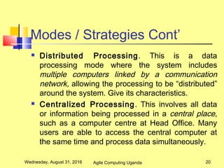 Modes / Strategies Cont’
 Distributed Processing. This is a data
processing mode where the system includes
multiple computers linked by a communication
network, allowing the processing to be “distributed”
around the system. Give its characteristics.
 Centralized Processing. This involves all data
or information being processed in a central place,
such as a computer centre at Head Office. Many
users are able to access the central computer at
the same time and process data simultaneously.
Wednesday, August 31, 2016 20Agile Computing Uganda
 