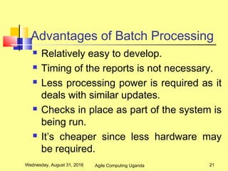 Advantages of Batch Processing
 Relatively easy to develop.
 Timing of the reports is not necessary.
 Less processing power is required as it
deals with similar updates.
 Checks in place as part of the system is
being run.
 It’s cheaper since less hardware may
be required.
Wednesday, August 31, 2016 21Agile Computing Uganda
 