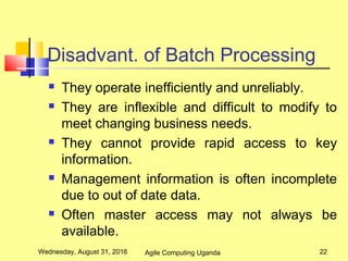 Disadvant. of Batch Processing
 They operate inefficiently and unreliably.
 They are inflexible and difficult to modify to
meet changing business needs.
 They cannot provide rapid access to key
information.
 Management information is often incomplete
due to out of date data.
 Often master access may not always be
available.
Wednesday, August 31, 2016 22Agile Computing Uganda
 