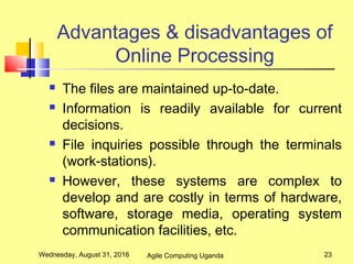 Advantages & disadvantages of
Online Processing
 The files are maintained up-to-date.
 Information is readily available for current
decisions.
 File inquiries possible through the terminals
(work-stations).
 However, these systems are complex to
develop and are costly in terms of hardware,
software, storage media, operating system
communication facilities, etc.
Wednesday, August 31, 2016 23Agile Computing Uganda
 