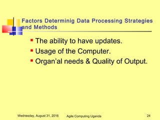 Factors Determinig Data Processing Strategies
and Methods
 The ability to have updates.
 Usage of the Computer.
 Organ’al needs & Quality of Output.
Wednesday, August 31, 2016 24Agile Computing Uganda
 