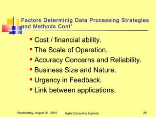 Factors Determinig Data Processing Strategies
and Methods Cont’
 Cost / financial ability.
 The Scale of Operation.
 Accuracy Concerns and Reliability.
 Business Size and Nature.
 Urgency in Feedback.
 Link between applications.
Wednesday, August 31, 2016 25Agile Computing Uganda
 