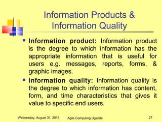 Information Products &
Information Quality
 Information product: Information product
is the degree to which information has the
appropriate information that is useful for
users e.g. messages, reports, forms, &
graphic images.
 Information quality: Information quality is
the degree to which information has content,
form, and time characteristics that gives it
value to specific end users.
Wednesday, August 31, 2016 27Agile Computing Uganda
 