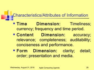 Characteristics/Attributes of Information
 Time Dimension: Timeliness;
currency; frequency and time period.
 Content Dimension: accuracy;
relevance; completeness; auditability;
conciseness and performance.
 Form Dimension: clarity; detail;
order; presentation and media.
Wednesday, August 31, 2016 28Agile Computing Uganda
 