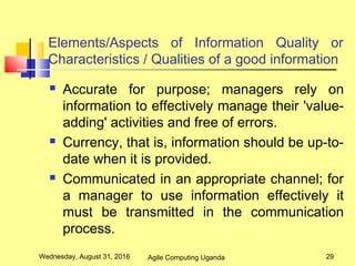 Elements/Aspects of Information Quality or
Characteristics / Qualities of a good information
 Accurate for purpose; managers rely on
information to effectively manage their 'value-
adding' activities and free of errors.
 Currency, that is, information should be up-to-
date when it is provided.
 Communicated in an appropriate channel; for
a manager to use information effectively it
must be transmitted in the communication
process.
Wednesday, August 31, 2016 29Agile Computing Uganda
 
