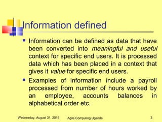 Information defined
 Information can be defined as data that have
been converted into meaningful and useful
context for specific end users. It is processed
data which has been placed in a context that
gives it value for specific end users.
 Examples of information include a payroll
processed from number of hours worked by
an employee, accounts balances in
alphabetical order etc.
Wednesday, August 31, 2016 3Agile Computing Uganda
 