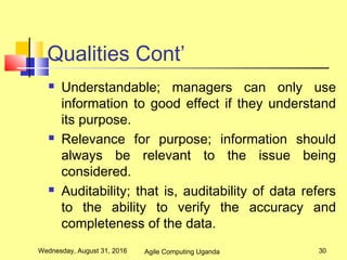 Qualities Cont’
 Understandable; managers can only use
information to good effect if they understand
its purpose.
 Relevance for purpose; information should
always be relevant to the issue being
considered.
 Auditability; that is, auditability of data refers
to the ability to verify the accuracy and
completeness of the data.
Wednesday, August 31, 2016 30Agile Computing Uganda
 