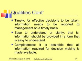 Qualities Cont’
 Timely; for effective decisions to be taken,
information needs to be reported to
management on a timely basis.
 Ease to understand or clarity, that is,
information should be provided in a form that
is easy to understand.
 Completeness; it is desirable that all
information required for decision making is
made available.
Wednesday, August 31, 2016 31Agile Computing Uganda
 