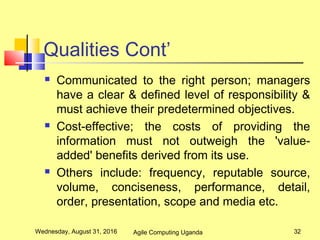 Qualities Cont’
 Communicated to the right person; managers
have a clear & defined level of responsibility &
must achieve their predetermined objectives.
 Cost-effective; the costs of providing the
information must not outweigh the 'value-
added' benefits derived from its use.
 Others include: frequency, reputable source,
volume, conciseness, performance, detail,
order, presentation, scope and media etc.
Wednesday, August 31, 2016 32Agile Computing Uganda
 