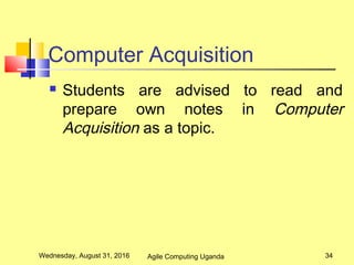 Computer Acquisition
 Students are advised to read and
prepare own notes in Computer
Acquisition as a topic.
Wednesday, August 31, 2016 34Agile Computing Uganda
 