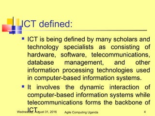 ICT defined:
 ICT is being defined by many scholars and
technology specialists as consisting of
hardware, software, telecommunications,
database management, and other
information processing technologies used
in computer-based information systems.
 It involves the dynamic interaction of
computer-based information systems while
telecommunications forms the backbone of
ICT.Wednesday, August 31, 2016 4Agile Computing Uganda
 