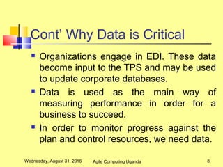 Cont’ Why Data is Critical
 Organizations engage in EDI. These data
become input to the TPS and may be used
to update corporate databases.
 Data is used as the main way of
measuring performance in order for a
business to succeed.
 In order to monitor progress against the
plan and control resources, we need data.
Wednesday, August 31, 2016 8Agile Computing Uganda
 