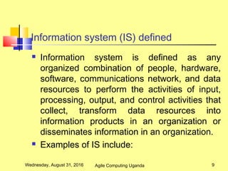 Information system (IS) defined
 Information system is defined as any
organized combination of people, hardware,
software, communications network, and data
resources to perform the activities of input,
processing, output, and control activities that
collect, transform data resources into
information products in an organization or
disseminates information in an organization.
 Examples of IS include:
Wednesday, August 31, 2016 9Agile Computing Uganda
 