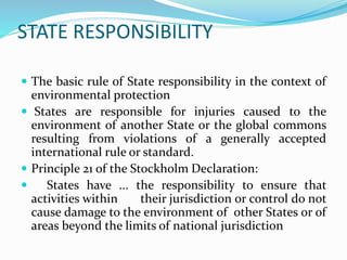 STATE RESPONSIBILITY
 Requirements
 The environmental damage must result from a violation of
international law. Problema...