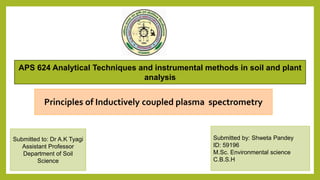 Principles of Inductively coupled plasma spectrometry
Submitted by: Shweta Pandey
ID: 59196
M.Sc. Environmental science
C.B.S.H
Submitted to: Dr A.K Tyagi
Assistant Professor
Department of Soil
Science
APS 624 Analytical Techniques and instrumental methods in soil and plant
analysis
 