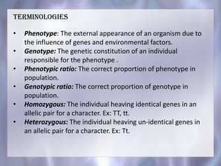 • Phenotype: The external appearance of an organism due to
the influence of genes and environmental factors.
• Genotype: The genetic constitution of an individual
responsible for the phenotype .
• Phenotypic ratio: The correct proportion of phenotype in
population.
• Genotypic ratio: The correct proportion of genotype in
population.
• Homozygous: The individual heaving identical genes in an
allelic pair for a character. Ex: TT, tt.
• Heterozygous: The individual heaving un-identical genes in
an allelic pair for a character. Ex: Tt.
Terminologies
 