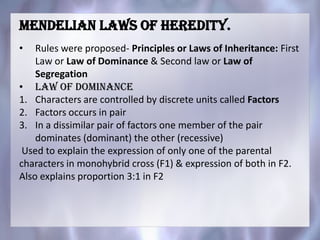 Mendelian laws of heredity.
• Rules were proposed- Principles or Laws of Inheritance: First
Law or Law of Dominance & Second law or Law of
Segregation
• Law of dominance
1. Characters are controlled by discrete units called Factors
2. Factors occurs in pair
3. In a dissimilar pair of factors one member of the pair
dominates (dominant) the other (recessive)
Used to explain the expression of only one of the parental
characters in monohybrid cross (F1) & expression of both in F2.
Also explains proportion 3:1 in F2
 