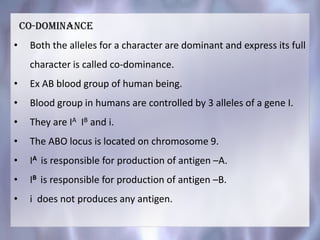 CO-DOMINANCE
• Both the alleles for a character are dominant and express its full
character is called co-dominance.
• Ex AB blood group of human being.
• Blood group in humans are controlled by 3 alleles of a gene I.
• They are IA IB and i.
• The ABO locus is located on chromosome 9.
• IA is responsible for production of antigen –A.
• IB is responsible for production of antigen –B.
• i does not produces any antigen.
 